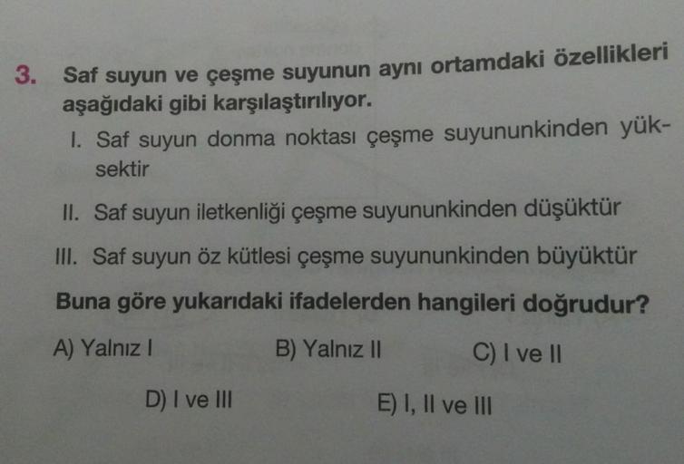 3. Saf suyun ve çeşme suyunun aynı ortamdaki özellikleri
aşağıdaki gibi karşılaştırılıyor.
1. Saf suyun donma noktası çeşme suyununkinden yük-
sektir
II. Saf suyun iletkenliği çeşme suyununkinden düşüktür
III. Saf suyun öz kütlesi çeşme suyununkinden büyük