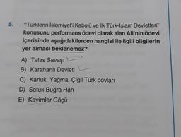 5.
“Türklerin İslamiyet'i Kabulü ve İlk Türk-İslam Devletleri”
konusunu performans ödevi olarak alan Ali'nin ödevi
içerisinde aşağıdakilerden hangisi ile ilgili bilgilerin
yer alması beklenemez?
A) Talas Savaşı L)
B) Karahanlı Devleti
C) Karluk, Yağma, Çiğil Türk boyları
D) Satuk Buğra Han
E) Kavimler Göçü
