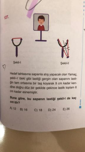 127
I
Y
Şekil 1
Şekil-11
Hedef tahtasına sapanla atış yapacak olan Yamaç,
şekill 'deki gibi lastiği gergin olan sapanını lasti-
ģin tam ortasına bir taş koyarak 9 cm kadar ken-
dine doğru düz bir şekilde çekince lastik toplam 6
cm kadar esnemiştir.
Buna gö