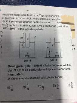 Şekildeki kapalı cam tüpte X, Y, Z gazları sürtünme-
si önemsiz, sızdırmaz K, L, M pistonlarıyla ayrılmışlar-
dır. K, L pistonları birbirine bağlantılı olarak - ha-
İçi boş silindirik kkabı X ve Y sıvılarında Şekil - I ve
Şekil - Il'deki gibi dengededir.
Di
ta
2h
K
ta
C
K
2h
kil-
iA
X
SIVISI
Y
SIVISI
Şekil - 1
Şekil - 1
Buna göre, Şekil - Il'deki K kabının en az ne ka-
dari X Sivisi ile doldurulursa kap Y Sivisina tama-
men batar?
(K kabin iç ve dış hacimleri eşit kabul edilecek.)
10
E)
D)
A) -
B)
C)
&
NI
