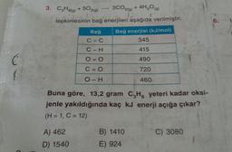 3. C3H8(g) + 502(g)
3CO2(g) + 4H2O(g)
tepkimesinin bağ enerjileri aşağıda verilmiştir.
6.
Bağ
C-C
Bağ enerjisi (kJ/mol)
345
C-H
415
O= O
490
E
{
C=0
720
O-H
460
Buna göre, 13,2 gram C,H, yeteri kadar oksi-
jenle yakıldığında kaç kJ enerji açığa çıkar?
(H = 1, C = 12)
C) 3080
A) 462
D) 1540
B) 1410
E) 924
