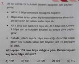 7.
Ali ile Cemre bir kutudaki bilyeleri aşağıdaki gibi paylaşt-
yorlar.
Ali'nin 1 bilye almasıyla paylaşıma başlanır.
Bilye alma sırası gelen kişi kendisinden önce alınan bil-
ye sayısının bir fazlası kadar bilye alır.
Ali 1 bilye alır, Cemre 2 bilye alır, Ali 3 bilye alır, Cemre
4 bilye alır ve kutudaki bilyeleri bu sıraya göre payla-
şırlar.
Kutuda yeterli sayıda bilye kalmadığı durumda sırası
gelen kişi kutuda kalan tüm bilyeleri alır ve paylaşım
işi biter.
Ali toplam 105 tane bilye aldığına göre, Cemre toplam
kaç tane bilye almıştır?
A) 102
B) 104
C) 106
D) 108
E) 110
