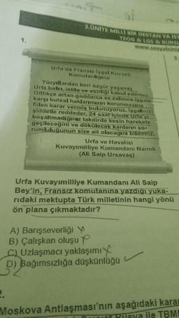 3.UNITE MILLI BIR DESTANYA IST
TEOG SALGS & BUKSI
www.sosyalcini
1.
Urfa'da Fransız isgal kuvveti
Komutanligina
Yüzyıllardan beri özgür yaşamis
Urfa halkı, Istila ve esirliği kabul edemez.
Gittikçe artan gaddarca ve zalimce isgale
karşı kutsal haklarımızın korunmasina
fiilen karar vermiş bulunuyoruz. Isgalinizi
şiddetle reddeder, 24 saat içinde Urfa'yı
boşaltmadığınız takdirde kesin harekete
geçileceğini ve dökülecek kanların so-
rumluluğunun size ait olacağını bildiririz.
Urfa ve Havalisi
Kuvayımilliye Kumandanı Namık
(Ali Saip Ursavas)
Urfa Kuvayımilliye Kumandanı Ali Saip
Bey'in, Fransız komutanına yazdığı yuka-
ridaki mektupta Türk milletinin hangi yönü
ön plana çıkmaktadır?
A) Barışseverliği y
B) Çalışkan oluşup
Q Uzlaşmacı yaklaşımı
D) Bağımsızlığa düşkünlüğü
2.
Moskova Antlaşması'nın aşağıdaki karar
mint Pusya ile TBMI
