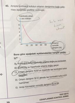 40. Amipte kontraktil kofulun ortamın derişimine bağlı çalış-
ması aşağıdaki grafikte verilmiştir.
Dakikada atılan
Sivi miktari
tark suyu
duen
6
5
ctuser
4
3
2
1
ri
r.
10
20
30
40
50
Ortamın
ozmotik
derişimi (%)
Buna göre aşağıdaki açıklamalardan hangisi yanlış-
tır?
A konta
oğ-
A) Kontraktil koful hipotonik ortama doğru su pompalar.
B) Ozmozla su hipertonik ortama doğru geçer.
C) Ortam derişimi %30'un üzerinde ise kontraktil koful
çalışmaz.
D) Ortam derişimi %10 altında ise kontraktil koful ATP
harcamaz.
E) Amip hücresinin ozmotik derişimi %25'tir.
TEST BİTTİ.
CEVAPLARINIZI KONTROL EDİNİZ.