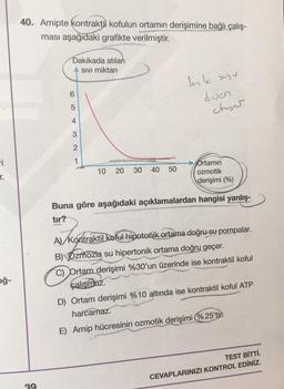 40. Amipte kontraktil kofulun ortamın derişimine bağlı çalış-
ması aşağıdaki grafikte verilmiştir.
Dakikada atılan
Sivi miktari
tark suyu
duen
6
5
ctuser
4
3
2
1
ri
r.
10
20
30
40
50
Ortamın
ozmotik
derişimi (%)
Buna göre aşağıdaki açıklamalardan hangisi yanlış-
tır?
A konta
oğ-
A) Kontraktil koful hipotonik ortama doğru su pompalar.
B) Ozmozla su hipertonik ortama doğru geçer.
C) Ortam derişimi %30'un üzerinde ise kontraktil koful
çalışmaz.
D) Ortam derişimi %10 altında ise kontraktil koful ATP
harcamaz.
E) Amip hücresinin ozmotik derişimi %25'tir.
TEST BİTTİ.
CEVAPLARINIZI KONTROL EDİNİZ.
