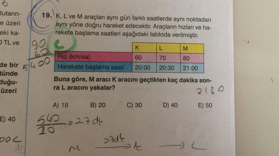 tutarın-
e üzeri
19. K, L ve M araçları aynı gün farklı saatlerde aynı noktadan
aynı yöne doğru hareket edecektir. Araçların hızları ve ha-
rekete başlama saatleri aşağıdaki tabloda verilmiştir.
eki ka-
TL ve
}
90
K
L
M
60
70
80
Hiz (km/sa)
Harekete başlam