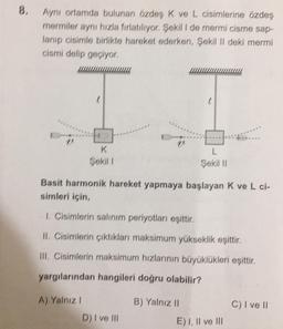 8.
Ayni ortamda bulunan özdes K ve L cisimlerine özdeş
mermiler aynı hızla firlatılıyor. Şekil I de merrni cisme sap-
lanıp cisimle birlikte hareket ederken, Şekil II deki mermi
cismi delip geçiyor,
18
K
Şekil 1
L
Şekil 11
Basit harmonik hareket yapmaya başlayan k ve L ci-
simleri için,
1 Cisimlerin salınım periyotları eşittir,
II. Cisimlerin çıktıkları maksimum yükseklik eşittir.
III, Cisimlerin maksimum hızlarının büyüklükleri eşittir.
yargılarından hangileri doğru olabilir?
A) Yalnız
B) Yalnız II
C) I ve II
D) I ve III
E) I, II ve III
