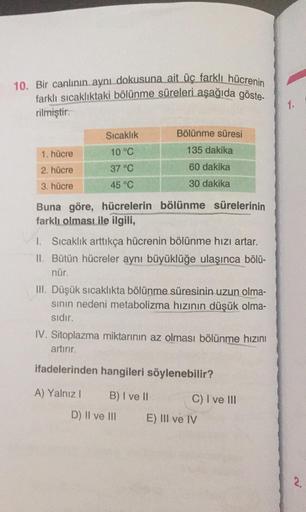 10. Bir canlının ayni dokusuna ait üc farklı hücrenin
farklı sıcaklıktaki bölünme süreleri aşağıda göste-
rilmiştir.
1.
Sıcaklık
Bölünme süresi
1. hücre
10 °C
135 dakika
2. hücre
37 °C
60 dakika
3. hücre
45 °C
30 dakika
Buna göre, hücrelerin bölünme sürele