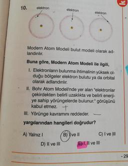 10.
elektron
elektron
elektron
Modern Atom Modeli bulut modeli olarak ad-
landırılır.
Buna göre, Modern Atom Modeli ile ilgili,
I. Elektronların bulunma ihtimalinin yüksek ol-
duğu bölgeler elektron bulutu ya da orbital
olarak adlandırılır.
II. Bohr Atom Modeli'nde yer alan "elektronlar
çekirdekten belirli uzaklıkta ve belirli enerji-
ye sahip yörüngelerde bulunur." görüşünü
kabul etmez. +
III. Yörünge kavramını reddeder.
yargılarından hangileri doğrudur?
A) Yalnız
B) ve II
C) I ve III
D) II ve III
E) I, II ve III
- 29