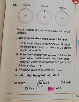 10.
elektron
elektron
elektron
Modern Atom Modeli bulut modeli olarak ad-
landırılır.
Buna göre, Modern Atom Modeli ile ilgili,
I. Elektronların bulunma ihtimalinin yüksek ol-
duğu bölgeler elektron bulutu ya da orbital
olarak adlandırılır.
II. Bohr Atom Modeli'nde yer alan "elektronlar
çekirdekten belirli uzaklıkta ve belirli enerji-
ye sahip yörüngelerde bulunur." görüşünü
kabul etmez. +
III. Yörünge kavramını reddeder.
yargılarından hangileri doğrudur?
A) Yalnız
B) ve II
C) I ve III
D) II ve III
E) I, II ve III
- 29
