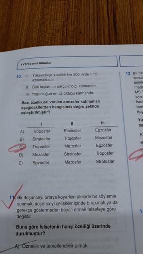 TYT/Sosyal Bilimler
10.
1. Yükseldikçe sıcaklık her 200 m'de 1 °C
azalmaktadır.
II. Gök taşlarının parçalandığı katmandır.
III. Yoğunluğun en az olduğu katmandir.
13. Bir fizi
sonuc
belirle
made
MS 1
sonu
Isaa
tem
day
Bazı özellikleri verilen atmosfer katmanları
aşağıdakilerden hangisinde doğru şekilde
eşleştirilmiştir?
1
II
Yu
ha
A)
Stratosfer
Troposfer
Stratosfer
A
B)
Troposfer
Mezosfer
B
C)
Troposfer
Mezosfer
Egzosfer
Mezosfer
Egzosfer
Troposfer
Stratosfer
D)
Stratosfer
E)
Egzosfer
Mezosfer
11. Bir düşünceyi ortaya koyarken alelade bir söylemle
sunmak, düşünceyi çelişkiler içinde bırakmak ya da
gerekçe göstermeden beyan etmek felsefeye göre
değildir
.
14
Buna göre felsefenin hangi özelliği üzerinde
durulmuştur?
Al Öznellik ve temellendirilir olmak
