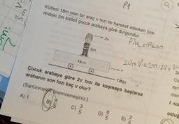 P1
En
mg
Kütesi 18m olan bir araç v hizi ile hareket ederken üze-
rindeki 2m kütleli çocuk arabaya göre durgundur.
ni
7
Pillspsen
18 m
20m V=2m. 27+ 20
3.
Çocuk arabaya göre 2v hızı ile koşmaya başlarsa
arabanın son hızı kaç olur?
(Sürtünmeler önemsemeyiniz.)
Yahay
ayr
cisin
A) 1
B)
I no
C)
5
D)
oldug
5
E)
