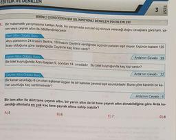 EŞITLIK VE
DENKLEM
3
TEST
BİRİNCİ DERECEDEN BİR BİLİNMEYENLİ DENKLEM PROBLEMLERİ
1. Bir matematik yarışmasına katılan Arda, bu yarışmada sorulan üç soruya vereceği doğru cevaplara göre tam, ya-
rim veya çeyrek altın ile ödüllendirilecektir.
Tam Altın Ödüllü Soru
Arzu parasının 24 lirasını Berk'e, 18 lirasını Ceylin'e verdiğinde üçünün paraları eşit oluyor. Üçünün toplam 120
lirası olduğuna göre başlangıçta Ceylin'in kaç lirası vardı?
Arda'nın Cevabı : 22
Yarım Altin Ödüllü Soru
Bir bilet kuyruğunda Arzu baştan 9, sondan 14. sıradadır. Bu bilet kuyruğunda kaç kişi vardır?
Arda'nın Cevabı : 22
Çeyrek Altın Ödüllü Soru
Bir kenar uzunluğu 8 cm olan eşkenar üçgen ile bir karenin çevresi eşit uzunluktadır. Buna göre karenin bir ke-
nar uzunluğu kaç santimetredir?
Arda'nın Cevabı : 6
Bir tam altın ile dört tane çeyrek altın, bir yarım altın ile iki tane çeyrek altın alınabildiğine göre Arda ka-
zandığı altınlarla en çok kaç tane çeyrek altına sahip olabilir?
D) 8
B) 6
A) 5
C)7