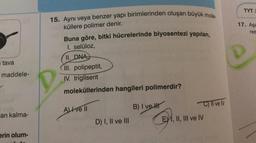 TYTI
15. Ayni veya benzer yapı birimlerinden oluşan büyük mole-
17. Aşa
res
küllere polimer denir.
Buna göre, bitki hücrelerinde biyosentezi yapılan,
I. selüloz,
II. DNA)
tava
maddele-
III. polipeptit,
IV. trigliserit
moleküllerinden hangileri polimerdir?
C) Il ve IV
AIve II
B) I ve II
an kalma-
D) I, II ve III
EY 1, II, III ve IV
erin olum-