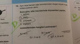 TYTI
15. Ayni veya benzer yapı birimlerinden oluşan büyük mole-
17. Aşa
res
küllere polimer denir.
Buna göre, bitki hücrelerinde biyosentezi yapılan,
I. selüloz,
II. DNA)
tava
maddele-
III. polipeptit,
IV. trigliserit
moleküllerinden hangileri polimerdir?
C) Il ve IV
AIve II
B) I ve II
an kalma-
D) I, II ve III
EY 1, II, III ve IV
erin olum-
