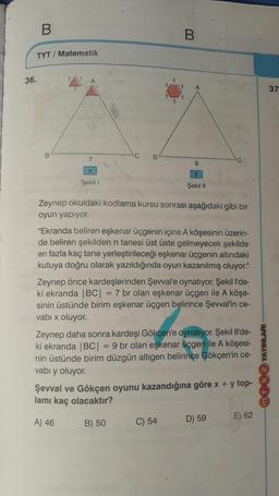 B.
B
TYT/ Matematik
36.
37
1
B
C
7
B
9
X
y
Şekil 1
Şekil II
Zeynep okuldaki kodlama kursu sonrası aşağıdaki gibi bir
oyun yapiyor.
"Ekranda beliren eşkenar üçgenin içine A köşesinin üzerin-
de beliren şekilden n tanesi üst üste gelmeyecek şekilde
en fazla kaç tane yerleştirileceği eşkenar üçgenin altındaki
kutuya doğru olarak yazıldığında oyun kazanılmış oluyor."
Zeynep önce kardeşlerinden Şevval'e oynatıyor. Şekill'de-
ki ekranda |BC| = 7 br olan eşkenar üçgen ile A köşe-
sinin üstünde birim eşkenar üçgen belirince Şevval'in ce-
vabı x oluyor.
YAYINLARI
Zeynep daha sonra kardeşi Gökçen'e oynatıyor. Şekil Il'de-
ki ekranda |BC| = 9 br olan eşkenar üçgen ile A köşesi-
nin üstünde birim düzgün altıgen belirince Gökçen'in ce-
vabı y oluyor.
Şevval ve Gökçen oyunu kazandığına göre x + y top-
lamı kaç olacaktır?
A) 46
E) 62
B) 50 C) 54
D) 59
