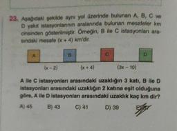 23. Aşağıdaki şekilde aynı yol üzerinde bulunan A, B, C ve
D yakıt istasyonlarının aralarında bulunan mesafeler km
cinsinden gösterilmiştir
. Örneğin, B ile C istasyonlar ara-
sindaki mesafe (x + 4) km'dir.
B
D
(x-2)
(x + 4)
(3x - 10)
A lle C istasyonları arasındaki uzakliğin 3 katı, B ile D
istasyonlar arasındaki uzaklığın 2 katına eşit olduğuna
göre, A lle D istasyonları arasındaki uzaklık kaç km dir?
A) 45 B) 43 C) 41 D) 39