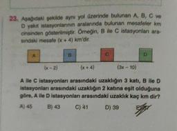 23. Aşağıdaki şekilde aynı yol üzerinde bulunan A, B, C ve
D yakıt istasyonlarının aralarında bulunan mesafeler km
cinsinden gösterilmiştir
. Örneğin, B ile C istasyonlar ara-
sindaki mesafe (x + 4) km'dir.
B
D
(x-2)
(x + 4)
(3x - 10)
A lle C istasyonları arasındaki uzakliğin 3 katı, B ile D
istasyonlar arasındaki uzaklığın 2 katına eşit olduğuna
göre, A lle D istasyonları arasındaki uzaklık kaç km dir?
A) 45 B) 43 C) 41 D) 39
