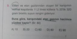 9. Etilen ve etan gazlarından oluşan bir karışımın
normal koşullarda 11,2 litresi kütlece % 20'lik 320
gram bromlu suyun rengini gideriyor.
Buna göre, karışımdaki etan gazının hacimce
yüzdesi kaçtır? (Br: 80)
A) 10
B) 20
C) 60
D) 80 E) 90