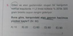 9. Etilen ve etan gazlarından oluşan bir karışımın
normal koşullarda 11,2 litresi kütlece % 20'lik 320
gram bromlu suyun rengini gideriyor.
Buna göre, karışımdaki etan gazının hacimce
yüzdesi kaçtır? (Br: 80)
A) 10
B) 20
C) 60
D) 80 E) 90
