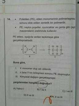 14.
Polietilen (PE), etilen monomerinin polimerleşmesi
sonucu elde edilen sentetik bir polimerdir.
PE; naylon poşetler, oyuncaklar ve çanta gibi çeşiti
malzemelerin üretiminde kullanılır.
PE eldesi, aşağıda verilen tepkimeye göre
gerçekleşmektedir.
HH
B
H H
C=C
C-C
+
H
CH
HH
X
Y
Buna göre,
1. X monomer olup adı etilendir.
n tane Y'nin birleşmesi sonucu PE oluşmuştur.
III. Kimyasal değişim gerçekleşmiştir.
yargılarından hangileri doğrudur?
A) Yalnız 1
B) I ve II
C) I ve III
D) II ve III
E), Il ve III
