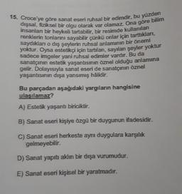 15. Croce'ye göre sanat eseri ruhsal bir edimdir, bu yüzden
dışsal, fiziksel bir olgu olarak var olamaz. Ona göre bilim
insanlan bir heykeli tartabilir, bir resimde kullanılan
renklerin tonlarını sayabilir çünkü onlar için tarttıkları,
saydıkları o dış şeylerin ruhsal anlamının bir önemi
yoktur. Oysa estetikçi için tartılan,
sayılan şeyler yoktur
sadece imgeler yani ruhsal edimler vardır. Bu da
sanatçının estetik yaşantısının öznel olduğu anlamına
gelir. Dolayısıyla sanat eseri de sanatçının öznel
yaşantısının dışa yansımış hâlidir.
Bu parçadan aşağıdaki yargıların hangisine
ulasılamaz?
A) Estetik yaşantı biriciktir.
B) Sanat eseri kişiye özgü bir duygunun ifadesidir.
C) Sanat eseri herkeste aynı duygulara karşılık
gelmeyebilir.
D) Sanat yapru akim bir dışa vurumudur.
E) Sanat eseri kişisel bir yaratmadır.