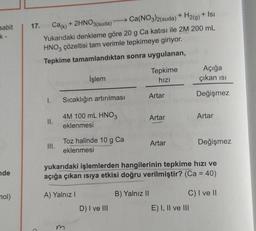 + 2HNO3(suda)
sabit
17. Cak)
Ca(NO3)2(suda) + H2(g) + Isı
Yukarıdaki denkleme göre 20 g Ca katısı ile 2M 200 mL
HNO3 çözeltisi tam verimle tepkimeye giriyor.
Tepkime tamamlandıktan sonra uygulanan,
Tepkime
hizi
Açığa
çıkan isi
İşlem
Artar
Değişmez
1.
Sıcaklığın artırılması
Artar
Artar
4M 100 mL HNO3
eklenmesi
II.
Toz halinde 10 g Ca
eklenmesi
III.
Artar
Değişmez
ade
yukarıdaki işlemlerden hangilerinin tepkime hızı ve
açığa çıkan isiya etkisi doğru verilmiştir? (Ca = 40)
nol)
A) Yalnız!
B) Yalnız II
C) I ve II
E) I, II ve III
D) I ve III
