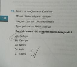 10. Benim bir isteğim vardir Kerim'den
Münkir bilmez evliyanın hâlinden
158
Kaygusuz'um ayrı düştüm pirimden
Ağlar gelir şahim Abdal Musa'ya
Bu şiirin nazım türü aşağıdakilerden hangisidir?
A) Şathiye
B) Devriye
C) Nefes
D) Ayin
E) Tapuğ