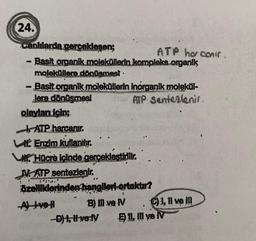 ATP ho conir
24.
canlılarda gerceklesen;
- Basit organik moleküllerin kompleks organik
moleküllere dönüşmest.
- Basit organik moleküllerin inorganik molekül-
Jere dönüşmesi ATP Sentezlenir
olayları için;
| ATP.harcanır.
Enzim kullanılır.
WHOcre içinde gerçekleştirilir.
N. ATP sentezlenir.
özelliklerinden hangileri ortakur?
Alve! B) II ve N 1,1l ve IN
D) 1, Hverly Ell, II ve IV