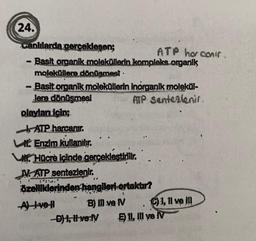 ATP ho conir
24.
canlılarda gerceklesen;
- Basit organik moleküllerin kompleks organik
moleküllere dönüşmest.
- Basit organik moleküllerin inorganik molekül-
Jere dönüşmesi ATP Sentezlenir
olayları için;
| ATP.harcanır.
Enzim kullanılır.
WHOcre içinde gerçekleştirilir.
N. ATP sentezlenir.
özelliklerinden hangileri ortakur?
Alve! B) II ve N 1,1l ve IN
D) 1, Hverly Ell, II ve IV
