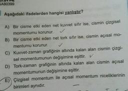 5A80399
Aşağıdaki ifadelerden hangisi yanlıştır?
A) Вir cisme etki eden net kuvvet sıfır ise, cismin çizgisel
momentumu korunur.
B) Bir cisme etki eden net tork sıfır ise, cismin açısal mo-
mentumu korunur. ✓
C) Kuwet-zaman grafiğinin altında kalan alan cismin çizgi-
sel momentumunun değişimine eşittir. V
D) Tork-zaman grafiğinin altında kalan alan cismin açısal
momentumunun değişimine eşittir.
E) Çizgisel momentum ile açısal momentum niceliklerinin
birimleri aynıdır.
T