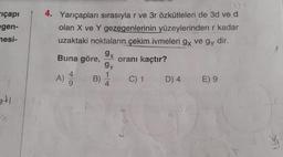 içapı
egen-
4. Yarıçapları sırasıyla r ve 3r özkütleleri de 3d ve d
olan X ve Y gezegenlerinin yüzeylerinden r kadar
uzaktaki noktaların çekim ivmeleri gx ve gy dir.
.
9x
Buna göre,
oranı kaçtır?
nesi-
gy
A)
B)
1
4
C) 1
D) 4
E) 9