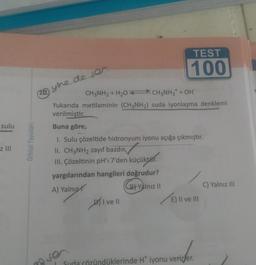 TEST
100
(10 yine de ses
CH3NH2 + H207 CH3NH3* + OH"
Yukarıda metilaminin (CH3NH2) suda iyonlaşma denklemi
verilmiştir.
Buna göre,
1. Sulu çözeltide hidronyum iyonu açığa çıkmıştır.
II. CH3NH2 zayıf bazdır
✓
sulu
Orbital Yayinlari
z III
III. Çözeltinin pH'ı 7'den
küçüktür.
C) Yalnız III
yargılarından hangileri doğrudur?
A) Yalnız
B Yalnız 11
DII ve II
E) Il ve III
Suda çözündüklerinde Ht iyonu verirler.