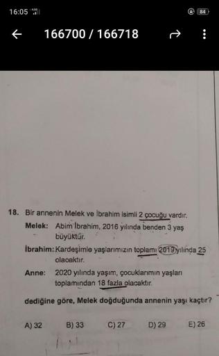 16:05 456
e
84
166700 / 166718
18. Bir annenin Melek ve İbrahim isimli 2 çocuğu vardır.
Melek: Abim Ibrahim, 2016 yılında benden 3 yaş
büyüktür.
İbrahim: Kardeşimle yaşlarımızın toplamı 2019 yılında 25
olacaktır.
Anne: 2020 yılında yaşım, çocuklarımın yaşl