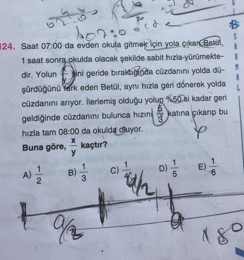 107
S
A
R
M.
A
L
124. Saat 07:00 da evden okula gitmek için yola çıkan Betül,
1 saat sonra okulda olacak şekilde sabit hızla yürümekte-
dir. Yolun Bini geride bıraktığında cüzdanını yolda dü-
şürdüğünü fark eden Betül, aynı hızla geri donerek yolda
cüzdanı