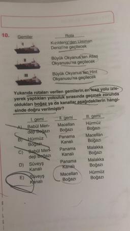 10.
Gemiler
Rota
Kızıldeniz'den Umman
Denizi'ne geçilecek
Büyük Okyanus'tan Atlas
Okyanusu'na geçilecek
Büyük Okyanus'tan Hint
Okyanusu'na geçilecek
Yukarıda rotaları verilen gemilerin en kısa yolu izle-
yerek yaptıkları yolculuk sırasında geçmek zorunda
oldukları boğaz ya da kanallar aşağıdakilerin hangi-
sinde doğru verilmiştir?
II. gemi
Macellan
Boğazı
Panama
Kanali
I. gemi
A Babül Men-
dep Boğazi
Hürmüz
Bogazi
C) Babül Men-
dep Boğazı
D) Süveyş
Kanali
E) Süveyş
Kanali
III. gemi
Hürmüz
Boğazı
Macellan
Boğazı
Malakka
Boğazi
Malakka
Boğazı
Hürmüz
Boğazı
Panama
Kanali
Panama
Kanali
Macellan
Boğazi
B