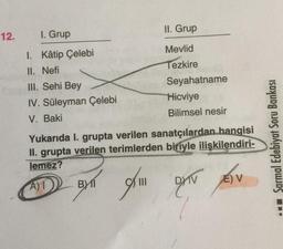 II. Grup
12.
I. Grup
1. Kâtip Çelebi
II. Nefi
III. Sehi Bey
IV. Süleyman Çelebi
V. Baki
Mevlid
Tezkire
Seyahatname
Hicviye
Bilimsel nesir
Yukarıda I. grupta verilen sanatçılardan hangisi
II. grupta verilen terimlerden biriyle ilişkilendiri-
lemez?
Sarmal Edebiyat Soru Bankası
EV
A) 1
BY 11
ON
