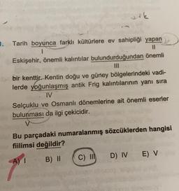 1. Tarih boyunca farklı kültürlere ev sahipliği yapan
1
Eskişehir, önemli kalıntılar bulundurduğundan önemli
bir kenttir. Kentin doğu ve güney bölgelerindeki vadi-
lerde yoğunlaşmış antik Frig kalıntılarının yanı sıra
IV
Selçuklu ve Osmanlı dönemlerine ait önemli eserler
bulunması da ilgi çekicidir.
V
Bu parçadaki numaralanmış sözcüklerden hangisi
fiilimsi değildir?
D) IV
E V
C) III
B) II
A) !