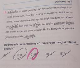 DENEME - 9
7
12. Anlatacağı bu kadar çok şey olan kaç şehir vardır dünya üze-
rinde bilmiyorum. İstanbul’un arka sokaklarına, tarihî semt-
lerine, kenar mahallelerine ayrı bir düşkünlüğüm var. Kentin
unutulmaya terk edilmiş geçmişi ile bugün yüzleşemedikleri
hâli orada iç içe, üst üste yaşıyor. Bir tür bilinçaltına yolculuk
gibi o sokaklarda dolaşmak...
IV
Bu parçada numaralanmış sözcüklerden hangisi fiilimsi
değildir?
AT
B) II
C)
DW Ely