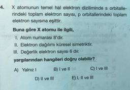 4.
X atomunun temel hal elektron diziliminde s orbitalle-
rindeki toplam elektron sayısı, p orbitallerindeki toplam
elektron sayısına eşittir.
Buna göre X atomu ile ilgili,
1. Atom numarası 8'dir.
II. Elektron dağılımı küresel simetriktir.
III. Değerlik elektron sayısı 6 dır.
yargılarından hangileri doğru olabilir?
A) Yalnız
B) I ve II
C) I ve III
E) I, II ve III
D) II ve III