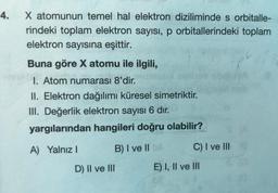 4.
X atomunun temel hal elektron diziliminde s orbitalle-
rindeki toplam elektron sayısı, p orbitallerindeki toplam
elektron sayısına eşittir.
Buna göre X atomu ile ilgili,
1. Atom numarası 8'dir.
II. Elektron dağılımı küresel simetriktir.
III. Değerlik elektron sayısı 6 dır.
yargılarından hangileri doğru olabilir?
A) Yalnız
B) I ve II
C) I ve III
E) I, II ve III
D) II ve III
