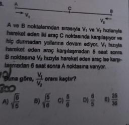 C
B
V
A ve B noktalarından sırasıyla Vo ve V2 hızlanıyla
hareket eden iki araç C noktasında karşılaşıyor ve
hiç durmadan yollarına devam ediyor. V, hızıyla
hareket eden araç karşılaşmadan 5 saat sonra
B noktasına V2 hızıyla hareket eden araç ise karşi-
laşmadan 6 saat sonra A noktasına vanyor.
orani kaçtır?
Buna göre,
200
B)
A)
E
D)
25
E)
36