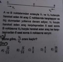 C
B
V
A ve B noktalarından sırasıyla Vo ve V2 hızlanıyla
hareket eden iki araç C noktasında karşılaşıyor ve
hiç durmadan yollarına devam ediyor. V, hızıyla
hareket eden araç karşılaşmadan 5 saat sonra
B noktasına V2 hızıyla hareket eden araç ise karşi-
laşmadan 6 saat sonra A noktasına vanyor.
orani kaçtır?
Buna göre,
200
B)
A)
E
D)
25
E)
36
