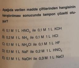 Aşağıda verilen madde çiftlerinden hangisinin
karıştırılması sonucunda tampon çözelti olu-
şur?
A) 0,1 M 1L HNO, ile 0,1 M 1L KOH
B) 0,2 M 1L NH, ile 0,1 M 1L HCI
C) 0,1 M 1L NH CI ile 0,1 M 1L HF
D) 0,1 M 1 L NaF ile 0,2 M 1L HNO3
E) 0,1 M 1 L NaOH ile 0,3 M 1L NaCl
