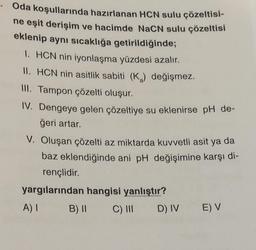 Oda koşullarında hazırlanan HCN sulu çözeltisi-
ne eşit derişim ve hacimde NaCN sulu çözeltisi
eklenip aynı sıcaklığa getirildiğinde;
I. HCN nin iyonlaşma yüzdesi azalır.
II. HCN nin asitlik sabiti (K2) değişmez.
III. Tampon çözelti oluşur.
IV. Dengeye gelen çözeltiye su eklenirse pH de-
ğeri artar.
V. Oluşan çözelti az miktarda kuvvetli asit ya da
baz eklendiğinde ani pH değişimine karşı di-
rençlidir.
yargılarından hangisi yanlıştır?
A) 1
B) II
C) III
E) V
D) IV