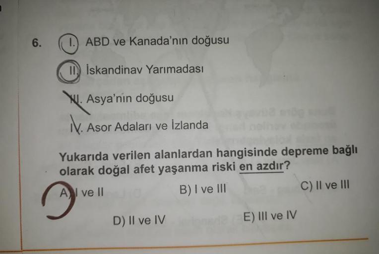 6.
1.) ABD ve Kanada'nın doğusu
II) İskandinav Yarımadası
Ny. Asya'nın doğusu
k. Asor Adaları ve İzlanda
Yukarıda verilen alanlardan hangisinde depreme bağlı
olarak doğal afet yaşanma riski en azdır?
A I ve II
B) I ve III
C) II ve III
D) II ve IV
E) III ve