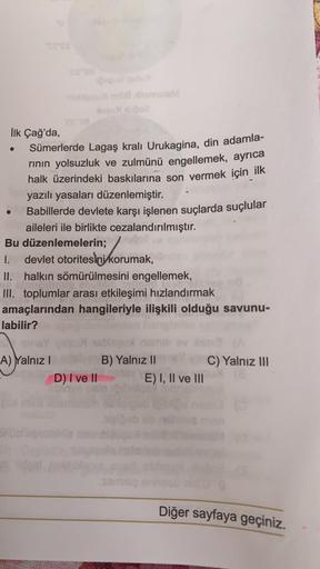 İlk Çağ'da,
Sümerlerde Lagaş krali Urukagina, din adamla-
rinin yolsuzluk ve zulmünü engellemek, ayrıca
halk üzerindeki baskılarına son vermek için ilk
yazılı yasaları düzenlemiştir.
Babillerde devlete karşı işlenen suçlarda suçlular
aileleri ile birlikte 