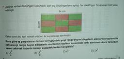 17. Aşağıda verilen dikdörtgen şeklindeki kart eş dikdörtgenlere ayrılıp her dikdörtgen boyanarak motif elde
edilmiştir.
6x cm
3x cm
Daha sonra bu kart noktalı yerden iki eş parçaya ayrılmıştır.
Buna göre eş parçalardan birinin bir yüzündeki yeşil renge boyalı bölgelerin alanlarının toplamı ile
kahverengi renge boyalı bölgelerin alanlarının toplamı arasındaki farkı santimetrekare türünden
veren cebirsel ifadenin özdeşi aşağıdakilerden hangisidir?
A)
B)
C) x
D) 2x
X
4
2
Diğer sayfaya geciniz.