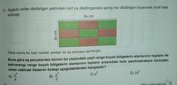 17. Aşağıda verilen dikdörtgen şeklindeki kart eş dikdörtgenlere ayrılıp her dikdörtgen boyanarak motif elde
edilmiştir.
6x cm
3x cm
Daha sonra bu kart noktalı yerden iki eş parçaya ayrılmıştır.
Buna göre eş parçalardan birinin bir yüzündeki yeşil renge boyalı bölgelerin alanlarının toplamı ile
kahverengi renge boyalı bölgelerin alanlarının toplamı arasındaki farkı santimetrekare türünden
veren cebirsel ifadenin özdeşi aşağıdakilerden hangisidir?
A)
B)
C) x
D) 2x
X
4
2
Diğer sayfaya geciniz.
