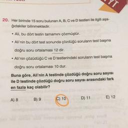 20. Her birinde 15 soru bulunan A, B, C ve D testleri ile ilgili aşa-
ğıdakiler bilinmektedir.
Ali, bu dört testin tamamını çözmüştür.
Ali'nin bu dört test sonunda çözdüğü soruların test başına
doğru soru ortalaması 12 dir.
• Ali'nin çözüdüğü C ve D testlerindeki soruların test başına
doğru soru ortalaması 10 dur.
Buna göre, Ali'nin A testinde çözdüğü doğru soru sayısı
ile D testinde çözdüğü doğru soru sayısı arasındaki fark
en fazla kaç olabilir?
A) 8
B) 9
C) 10
E) 12
D) 11
